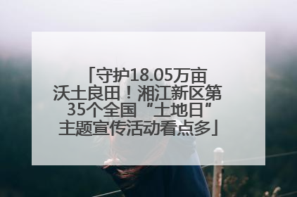 守护18.05万亩沃土良田！湘江新区第35个全国“土地日”主题宣传活动看点多