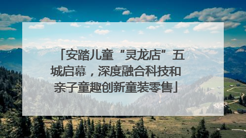 安踏儿童“灵龙店”五城启幕，深度融合科技和亲子童趣创新童装零售