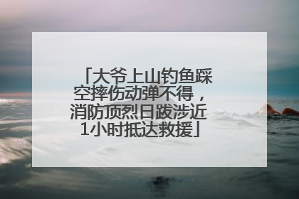 大爷上山钓鱼踩空摔伤动弹不得，消防顶烈日跋涉近1小时抵达救援