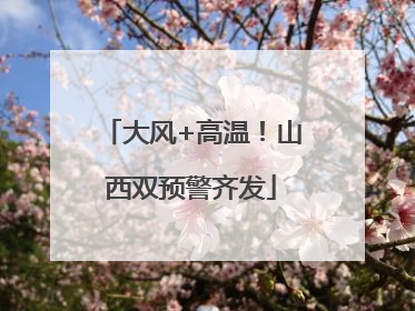 大风+高温！山西双预警齐发