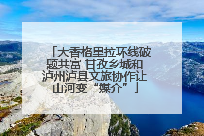 大香格里拉环线破题共富 甘孜乡城和泸州泸县文旅协作让山河变“媒介”