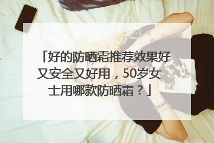 好的防晒霜推荐效果好又安全又好用，50岁女士用哪款防晒霜？