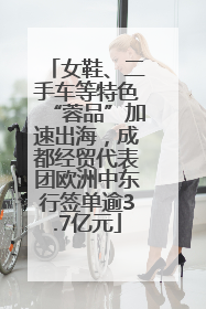 女鞋、二手车等特色“蓉品”加速出海，成都经贸代表团欧洲中东行签单逾3.7亿元