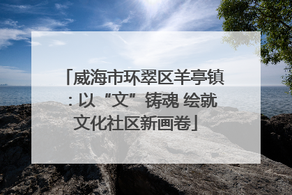 威海市环翠区羊亭镇：以“文”铸魂 绘就文化社区新画卷