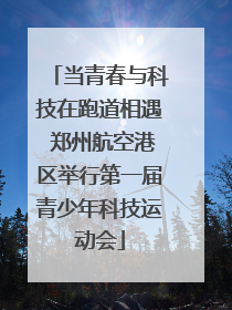 当青春与科技在跑道相遇 郑州航空港区举行第一届青少年科技运动会