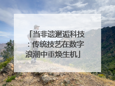 当非遗邂逅科技：传统技艺在数字浪潮中重焕生机