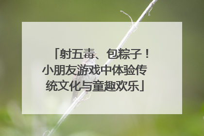 射五毒、包粽子！小朋友游戏中体验传统文化与童趣欢乐