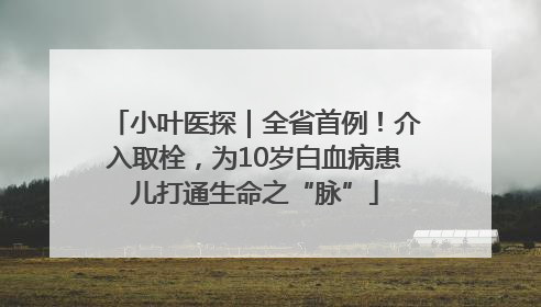 小叶医探｜全省首例！介入取栓，为10岁白血病患儿打通生命之“脉”