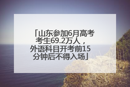 山东参加6月高考考生69.2万人，外语科目开考前15分钟后不得入场