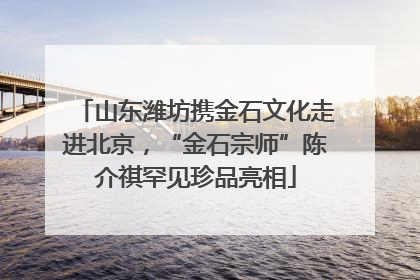 山东潍坊携金石文化走进北京，“金石宗师”陈介祺罕见珍品亮相