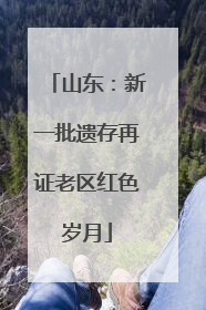 山东：新一批遗存再证老区红色岁月