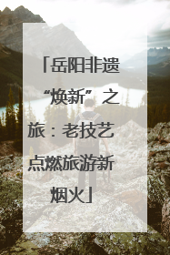 岳阳非遗“焕新”之旅：老技艺点燃旅游新烟火