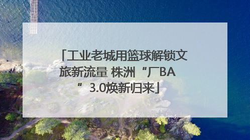 工业老城用篮球解锁文旅新流量 株洲“厂BA”3.0焕新归来