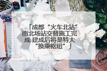 成都“火车北站”南北场站交替施工完成 建成后将是特大“换乘枢纽”