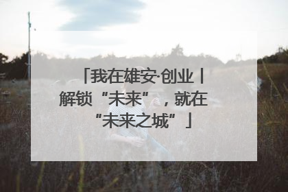 我在雄安·创业丨解锁“未来”，就在“未来之城”