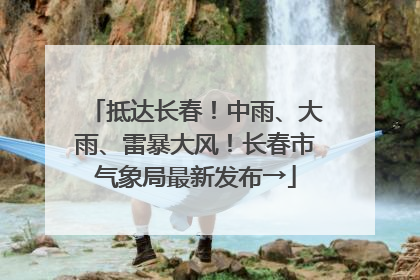 抵达长春！中雨、大雨、雷暴大风！长春市气象局最新发布→