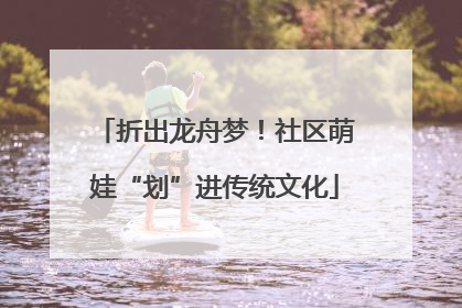 折出龙舟梦！社区萌娃“划”进传统文化