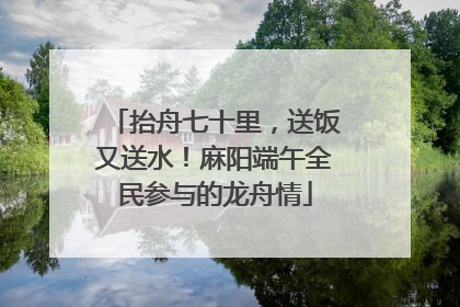 抬舟七十里，送饭又送水！麻阳端午全民参与的龙舟情
