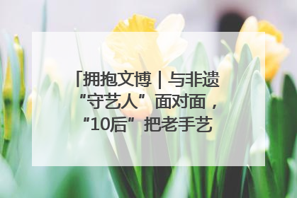 拥抱文博｜与非遗“守艺人”面对面，“10后”把老手艺玩出“潮”花样