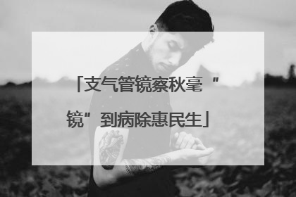 支气管镜察秋毫“镜”到病除惠民生