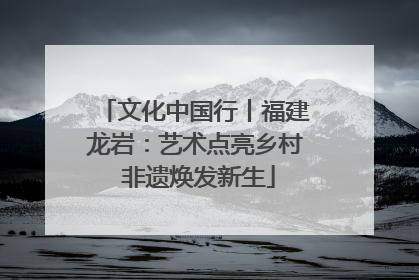 文化中国行丨福建龙岩：艺术点亮乡村 非遗焕发新生