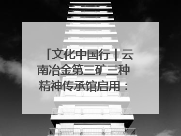 文化中国行｜云南冶金第三矿三种精神传承馆启用：重温峥嵘岁月 细品冶金魅力