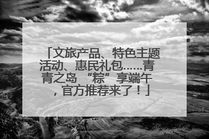 文旅产品、特色主题活动、惠民礼包……青青之岛 “粽”享端午，官方推荐来了！