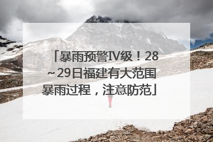 暴雨预警Ⅳ级！28～29日福建有大范围暴雨过程，注意防范