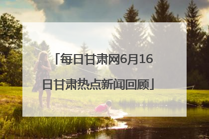 每日甘肃网6月16日甘肃热点新闻回顾
