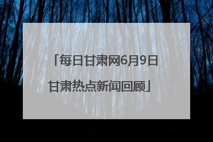 每日甘肃网6月9日甘肃热点新闻回顾