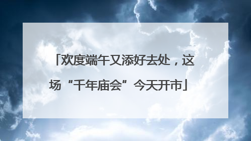 欢度端午又添好去处，这场“千年庙会”今天开市
