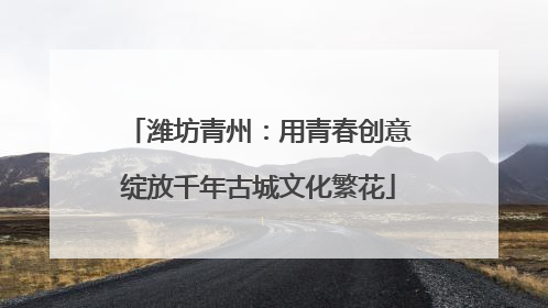 潍坊青州：用青春创意绽放千年古城文化繁花