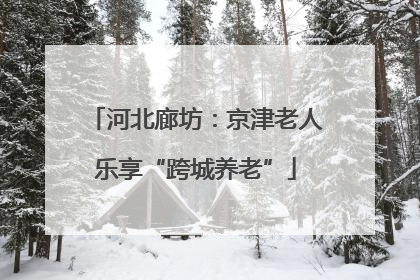 河北廊坊：京津老人乐享“跨城养老”