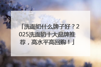 洗面奶什么牌子好？2025洗面奶十大品牌推荐，高水平高回购！
