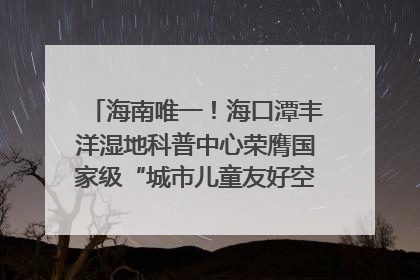 海南唯一！海口潭丰洋湿地科普中心荣膺国家级“城市儿童友好空间建设园区”称号