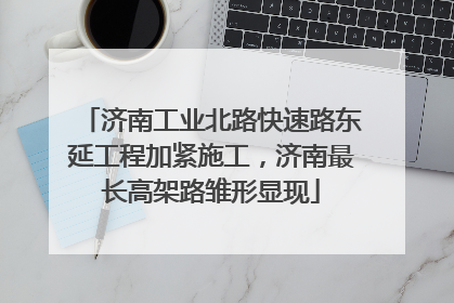 济南工业北路快速路东延工程加紧施工，济南最长高架路雏形显现