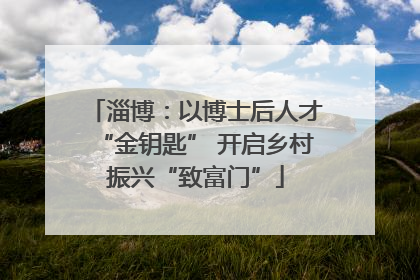 淄博：以博士后人才“金钥匙” 开启乡村振兴“致富门”