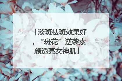淡斑祛斑效果好，“斑花”逆袭素颜透亮女神肌