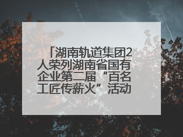 湖南轨道集团2人荣列湖南省国有企业第二届“百名工匠传薪火”活动“国企工匠”人才宣传名单