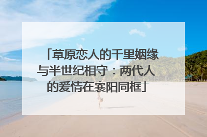 草原恋人的千里姻缘与半世纪相守：两代人的爱情在襄阳同框