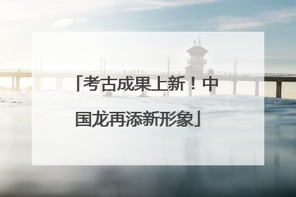 考古成果上新！中国龙再添新形象
