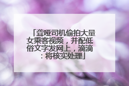 聋哑司机偷拍大量女乘客视频，并配低俗文字发网上，滴滴：将核实处理