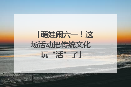 萌娃闹六一！这场活动把传统文化玩“活”了