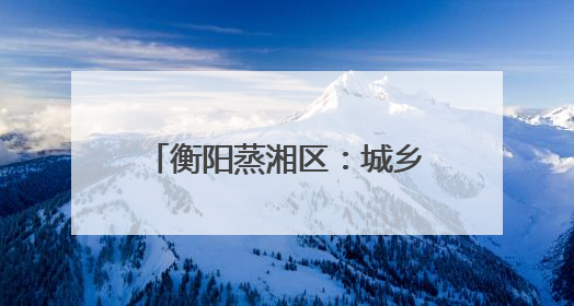 衡阳蒸湘区：城乡协奏共谱和美曲 文明新风劲拂蒸湘地