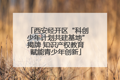 西安经开区“科创少年计划共建基地”揭牌 知识产权教育赋能青少年创新