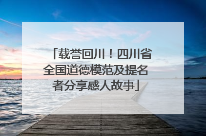 载誉回川！四川省全国道德模范及提名者分享感人故事