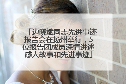 边晓斌同志先进事迹报告会在扬州举行，5位报告团成员深情讲述感人故事和先进事迹