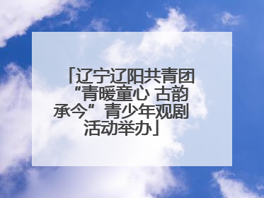 辽宁辽阳共青团“青暖童心 古韵承今”青少年观剧活动举办