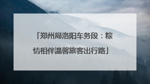 郑州局洛阳车务段：粽情相伴温馨旅客出行路