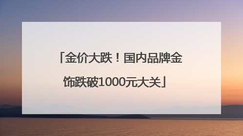 金价大跌！国内品牌金饰跌破1000元大关